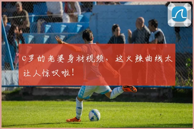 c罗的老婆身材视频，这火辣曲线太让人惊叹啦！