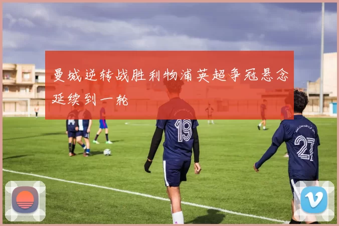 曼城逆转战胜利物浦英超争冠悬念延续到一轮