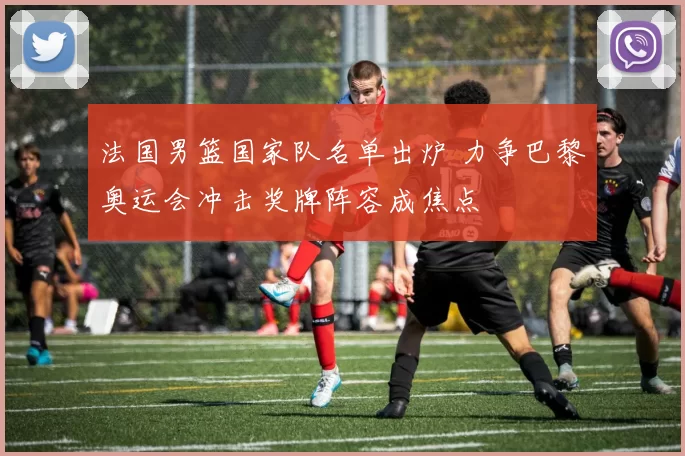 法国男篮国家队名单出炉 力争巴黎奥运会冲击奖牌阵容成焦点