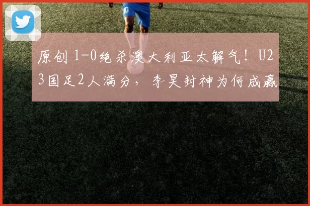 原创 1-0绝杀澳大利亚太解气！U23国足2人满分，李昊封神为何成赢球关键
